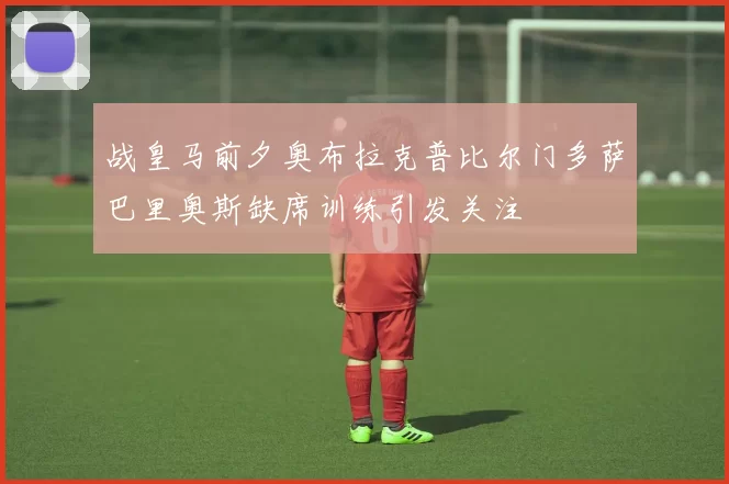 战皇马前夕奥布拉克普比尔门多萨巴里奥斯缺席训练引发关注