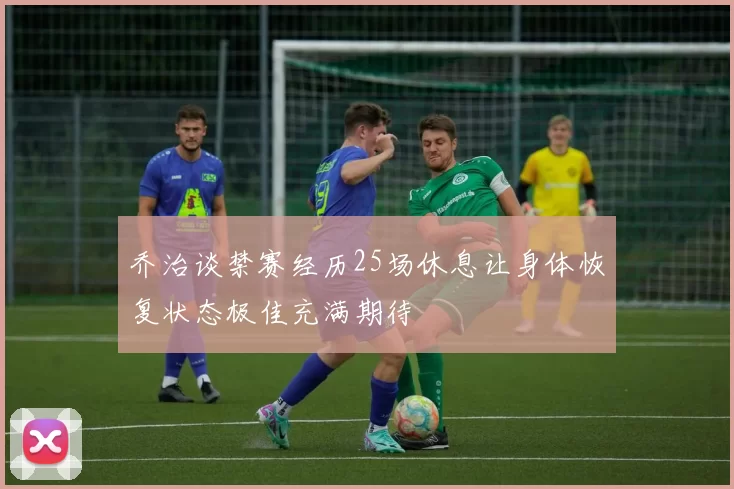 乔治谈禁赛经历25场休息让身体恢复状态极佳充满期待