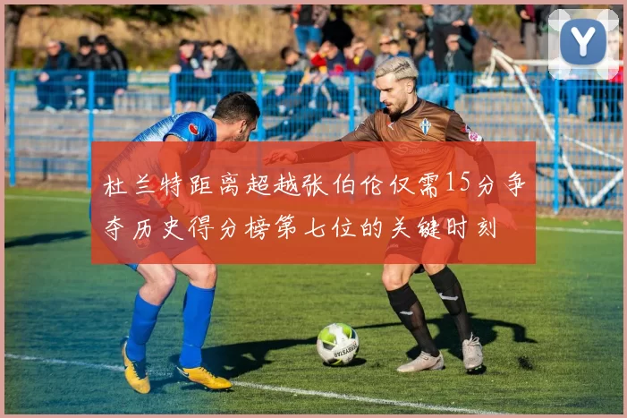 杜兰特距离超越张伯伦仅需15分争夺历史得分榜第七位的关键时刻