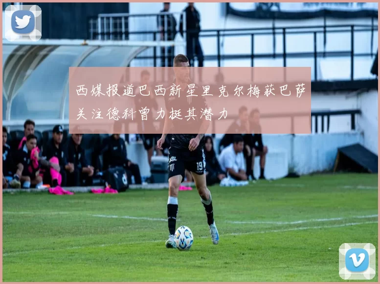 西媒报道巴西新星里克尔梅获巴萨关注德科曾力挺其潜力