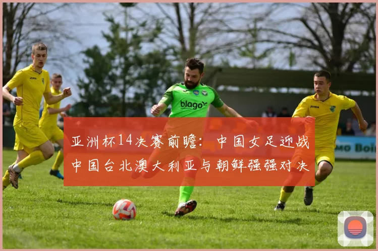 亚洲杯14决赛前瞻：中国女足迎战中国台北澳大利亚与朝鲜强强对决
