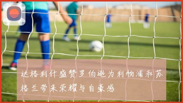 达格利什盛赞罗伯逊为利物浦和苏格兰带来荣耀与自豪感