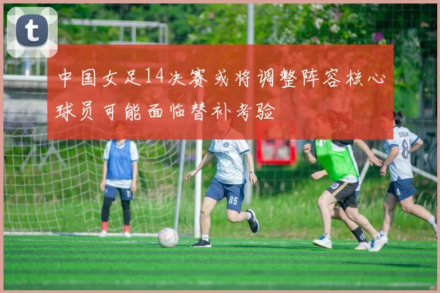 中国女足14决赛或将调整阵容核心球员可能面临替补考验