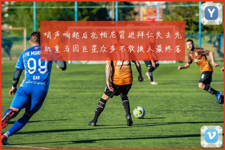 哨声响起后孔帕尼冒进拜仁失去先机皇马因巨星众多不敢换人最终落败
