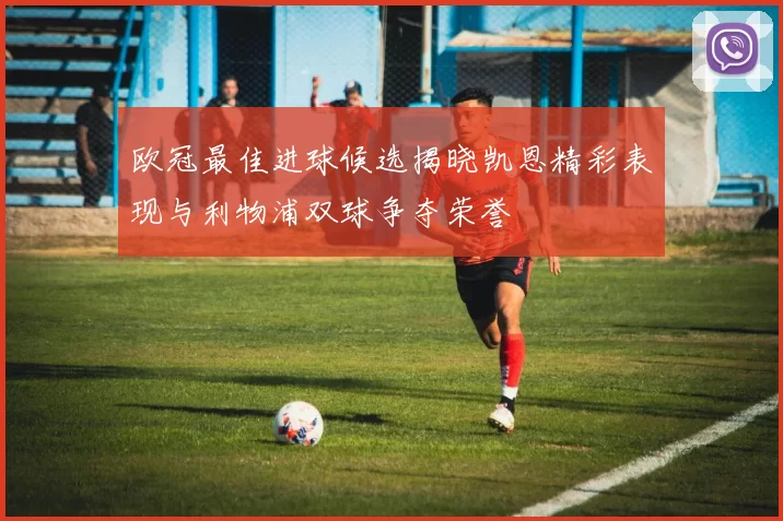 欧冠最佳进球候选揭晓凯恩精彩表现与利物浦双球争夺荣誉