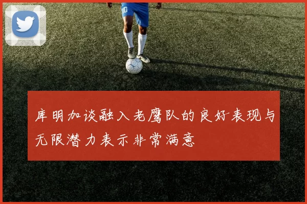 库明加谈融入老鹰队的良好表现与无限潜力表示非常满意