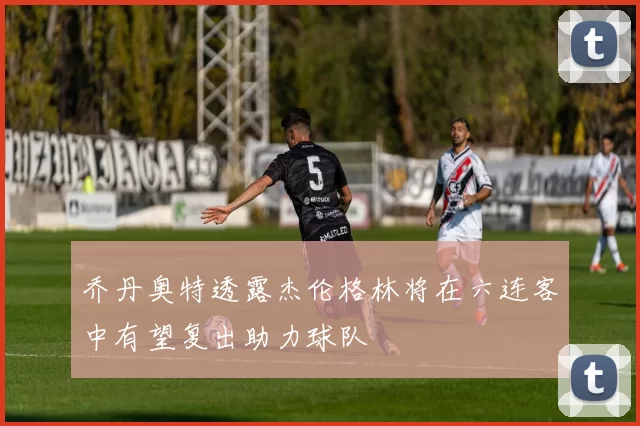 乔丹奥特透露杰伦格林将在六连客中有望复出助力球队