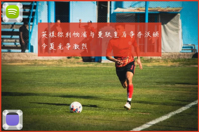 英媒称利物浦与曼联皇马争夺沃顿今夏竞争激烈