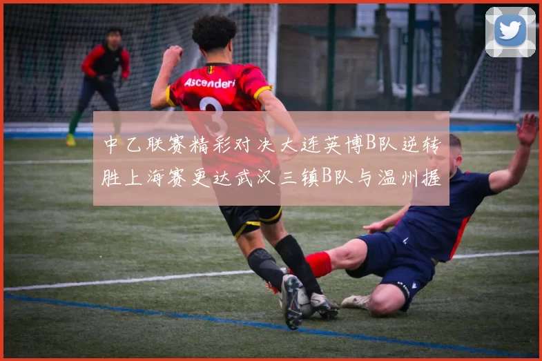 中乙联赛精彩对决大连英博B队逆转胜上海赛更达武汉三镇B队与温州握手言和