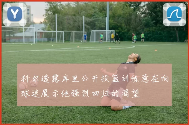 科尔透露库里公开投篮训练意在向球迷展示他强烈回归的渴望