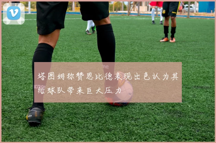 塔图姆称赞恩比德表现出色认为其给球队带来巨大压力