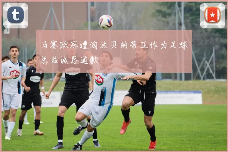 马赛欧冠遭淘汰贝纳蒂亚作为足球总监诚恳道歉