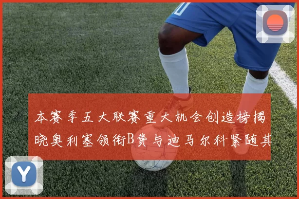 本赛季五大联赛重大机会创造榜揭晓奥利塞领衔B费与迪马尔科紧随其后