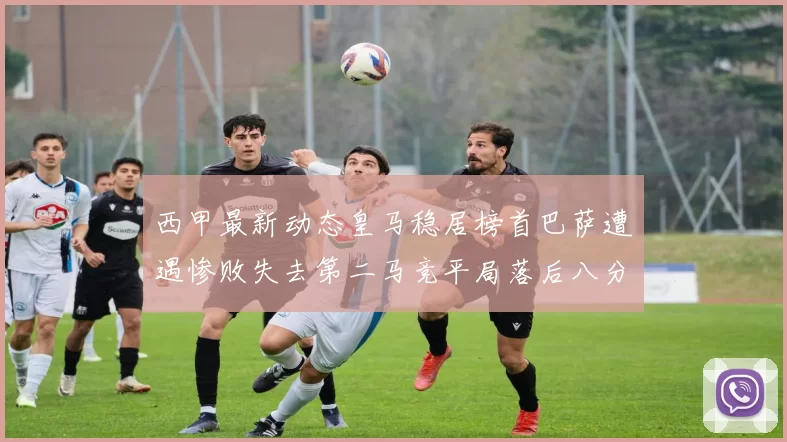 西甲最新动态皇马稳居榜首巴萨遭遇惨败失去第二马竞平局落后八分