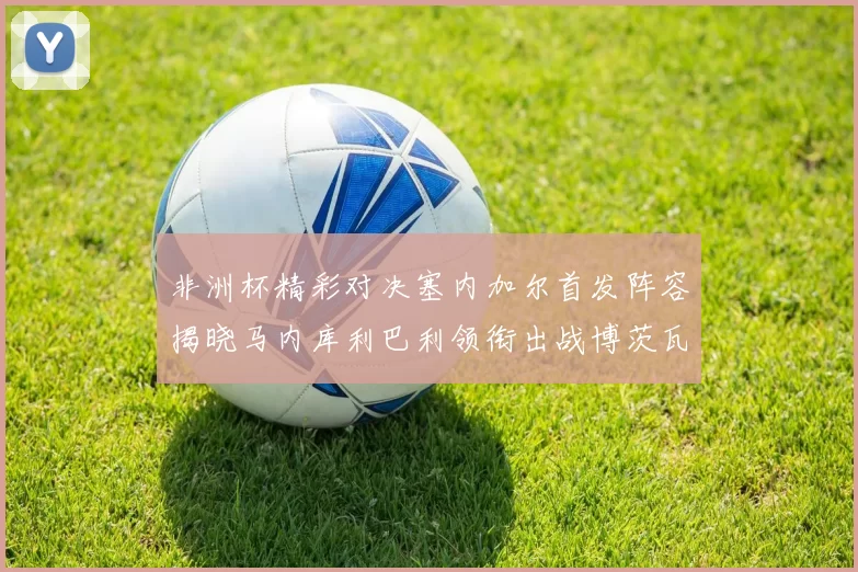 非洲杯精彩对决塞内加尔首发阵容揭晓马内库利巴利领衔出战博茨瓦纳