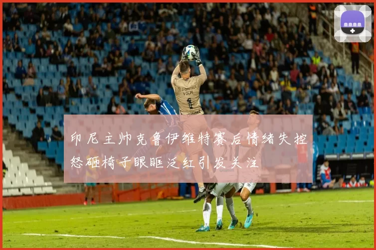 印尼主帅克鲁伊维特赛后情绪失控怒砸椅子眼眶泛红引发关注