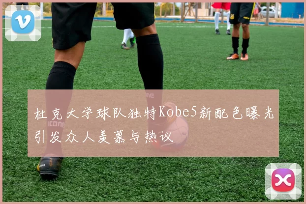杜克大学球队独特Kobe5新配色曝光引发众人羡慕与热议