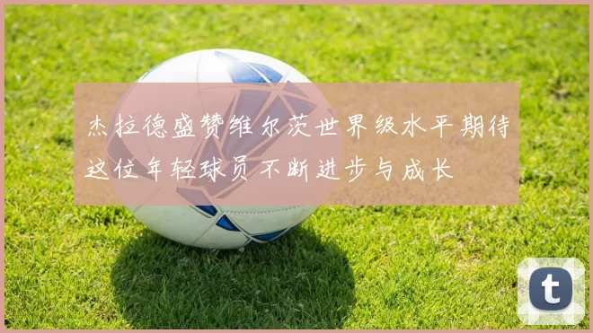 杰拉德盛赞维尔茨世界级水平期待这位年轻球员不断进步与成长