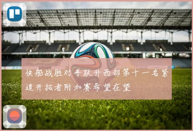 快船战胜对手跃升西部第十一名紧追开拓者附加赛希望在望