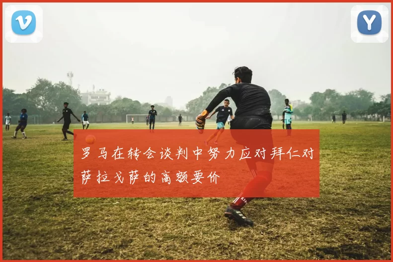 罗马在转会谈判中努力应对拜仁对萨拉戈萨的高额要价